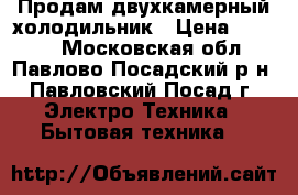 Продам двухкамерный холодильник › Цена ­ 8 500 - Московская обл., Павлово-Посадский р-н, Павловский Посад г. Электро-Техника » Бытовая техника   